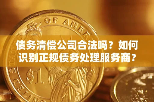 济南债务清偿公司合法吗？如何识别正规债务处理服务商？