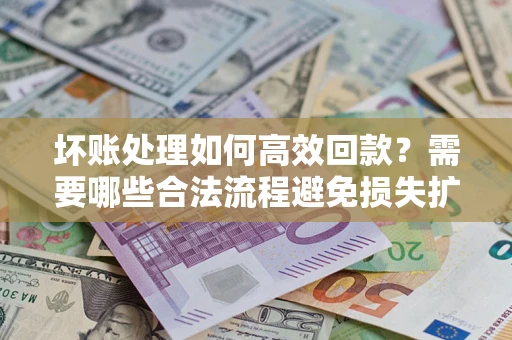 济南坏账处理如何高效回款？需要哪些合法流程避免损失扩大？