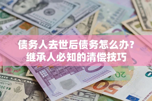济南债务人去世后债务怎么办？继承人必知的清偿技巧