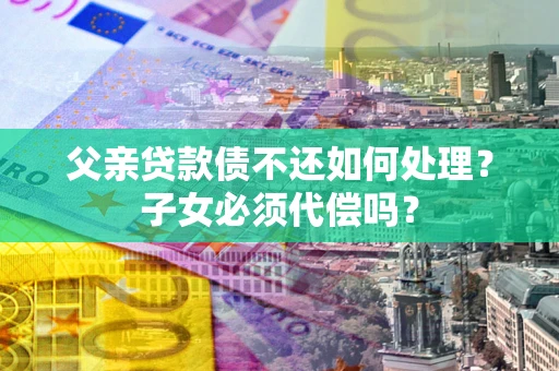 济南父亲贷款债不还如何处理？子女必须代偿吗？