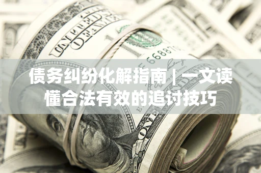 济南债务纠纷化解指南 | 一文读懂合法有效的追讨技巧