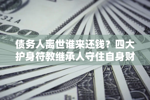济南债务人离世谁来还钱？四大护身符教继承人守住自身财产