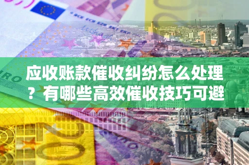 济南应收账款催收纠纷怎么处理？有哪些高效催收技巧可避免坏账？